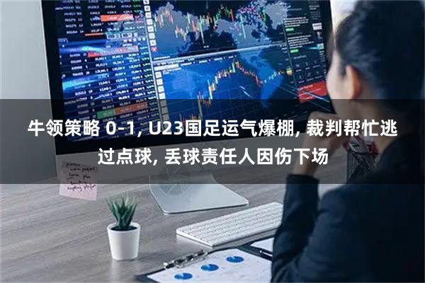 牛领策略 0-1, U23国足运气爆棚, 裁判帮忙逃过点球, 丢球责任人因伤下场