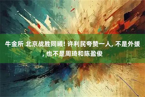 牛金所 北京战胜同曦! 许利民夸赞一人, 不是外援, 也不是周琦和陈盈俊