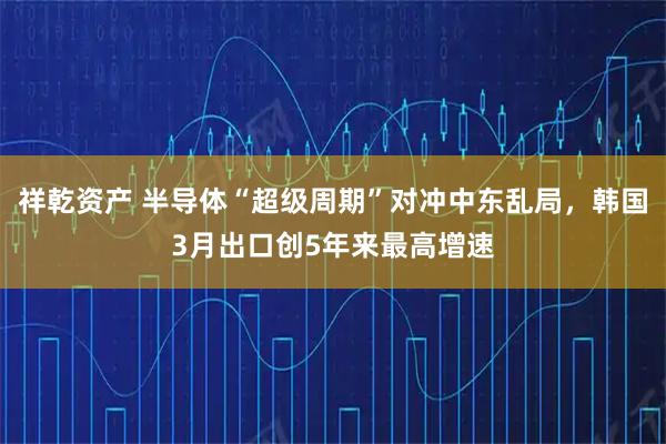 祥乾资产 半导体“超级周期”对冲中东乱局，韩国3月出口创5年来最高增速