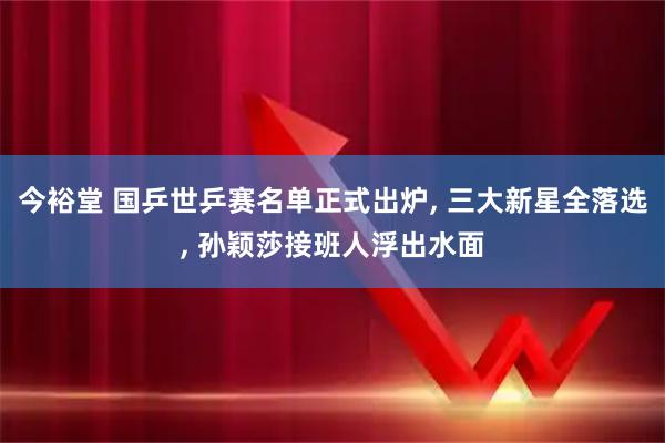 今裕堂 国乒世乒赛名单正式出炉, 三大新星全落选, 孙颖莎接班人浮出水面