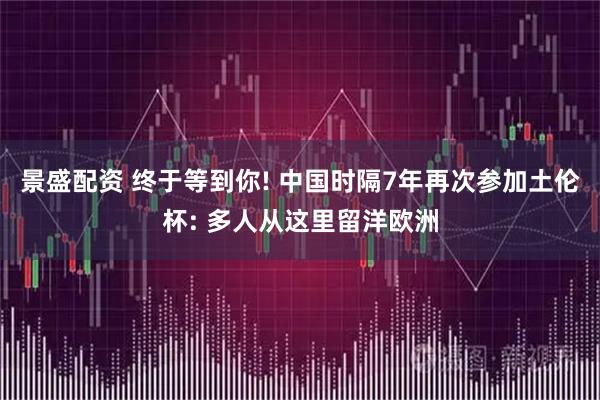 景盛配资 终于等到你! 中国时隔7年再次参加土伦杯: 多人从这里留洋欧洲