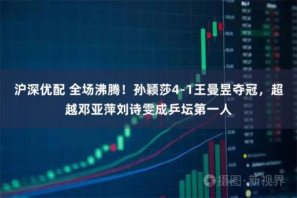 沪深优配 全场沸腾！孙颖莎4-1王曼昱夺冠，超越邓亚萍刘诗雯成乒坛第一人