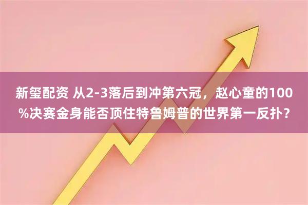 新玺配资 从2-3落后到冲第六冠，赵心童的100%决赛金身能否顶住特鲁姆普的世界第一反扑？