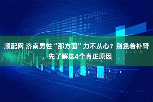 顺配网 济南男性“那方面”力不从心？别急着补肾，先了解这4个真正原因