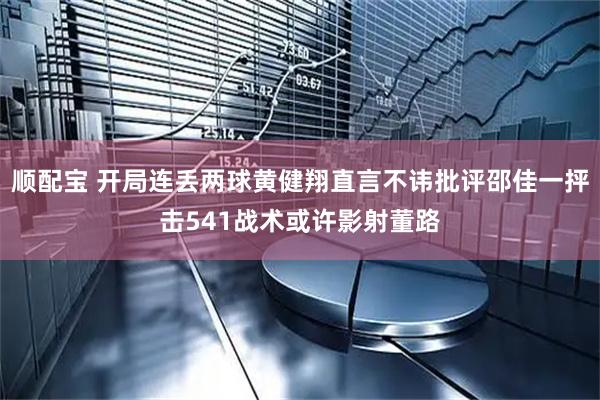 顺配宝 开局连丢两球黄健翔直言不讳批评邵佳一抨击541战术或许影射董路