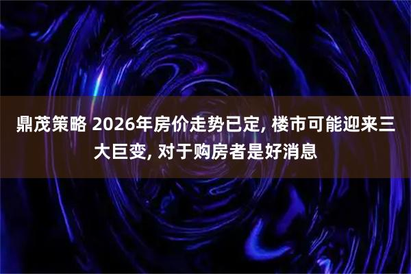 鼎茂策略 2026年房价走势已定, 楼市可能迎来三大巨变, 对于购房者是好消息