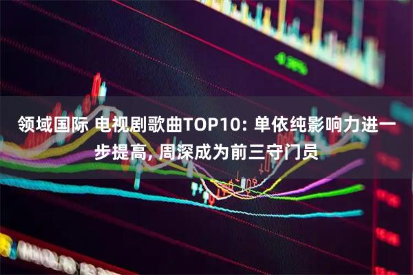 领域国际 电视剧歌曲TOP10: 单依纯影响力进一步提高, 周深成为前三守门员